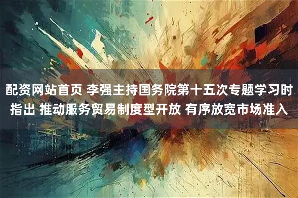 配资网站首页 李强主持国务院第十五次专题学习时指出 推动服务贸易制度型开放 有序放宽市场准入
