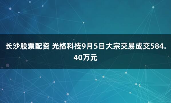 长沙股票配资 光格科技9月5日大宗交易成交584.40万元