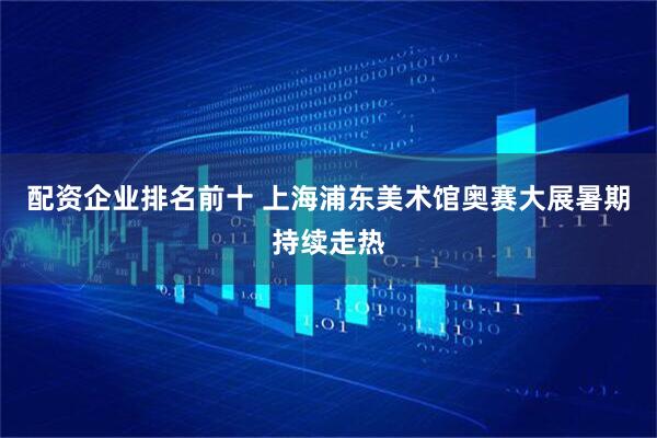 配资企业排名前十 上海浦东美术馆奥赛大展暑期持续走热