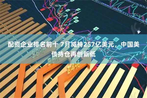配资企业排名前十 7月减持257亿美元，中国美债持仓再创新低