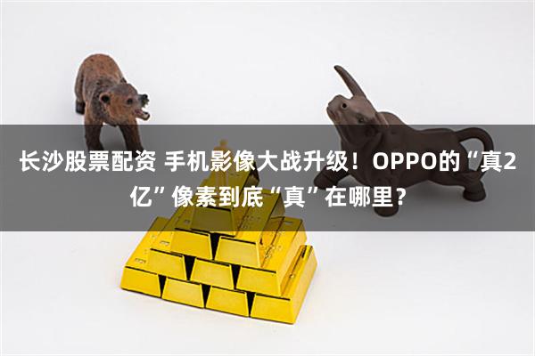 长沙股票配资 手机影像大战升级！OPPO的“真2亿”像素到底“真”在哪里？