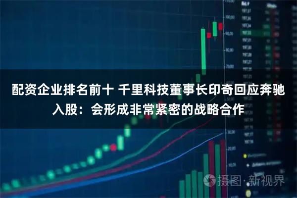 配资企业排名前十 千里科技董事长印奇回应奔驰入股：会形成非常紧密的战略合作