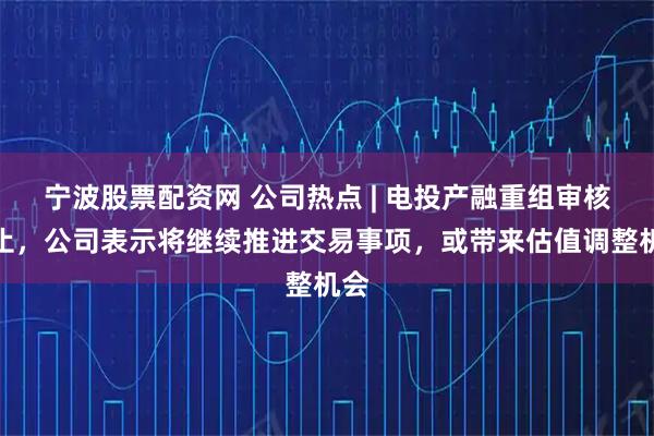 宁波股票配资网 公司热点 | 电投产融重组审核中止，公司表示将继续推进交易事项，或带来估值调整机会