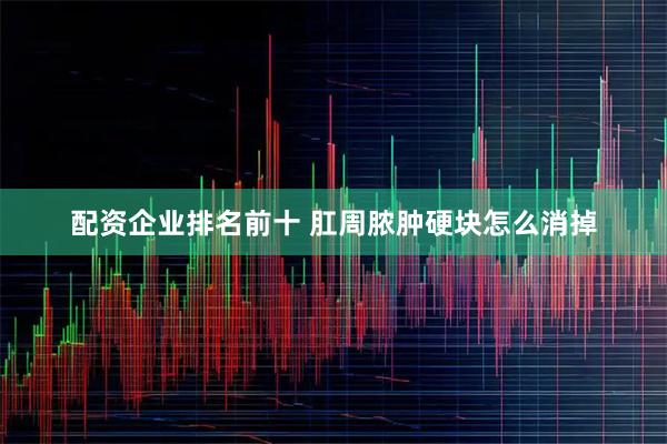 配资企业排名前十 肛周脓肿硬块怎么消掉