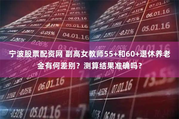 宁波股票配资网 副高女教师55+和60+退休养老金有何差别？测算结果准确吗？
