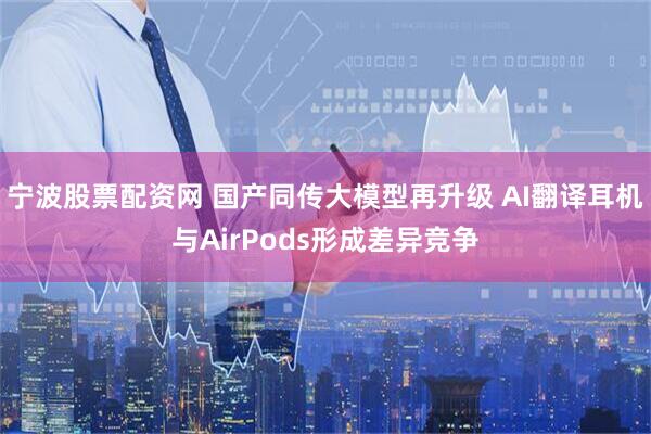宁波股票配资网 国产同传大模型再升级 AI翻译耳机与AirPods形成差异竞争