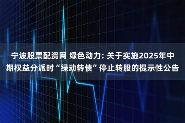 宁波股票配资网 绿色动力: 关于实施2025年中期权益分派时“绿动转债”停止转股的提示性公告