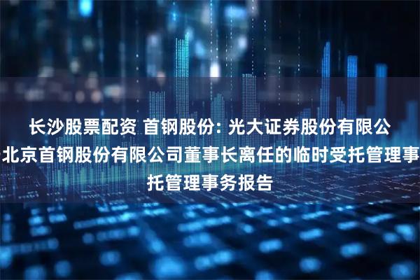长沙股票配资 首钢股份: 光大证券股份有限公司关于北京首钢股份有限公司董事长离任的临时受托管理事务报告