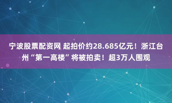 宁波股票配资网 起拍价约28.685亿元！浙江台州“第一高楼”将被拍卖！超3万人围观