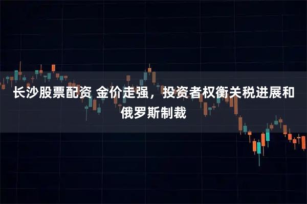 长沙股票配资 金价走强，投资者权衡关税进展和俄罗斯制裁