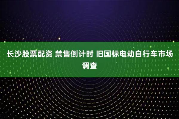 长沙股票配资 禁售倒计时 旧国标电动自行车市场调查
