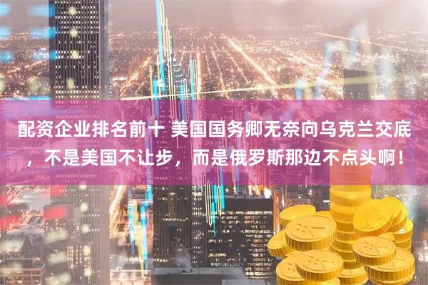 配资企业排名前十 美国国务卿无奈向乌克兰交底，不是美国不让步，而是俄罗斯那边不点头啊！