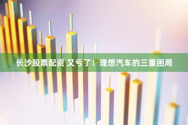 长沙股票配资 又亏了！理想汽车的三重困局
