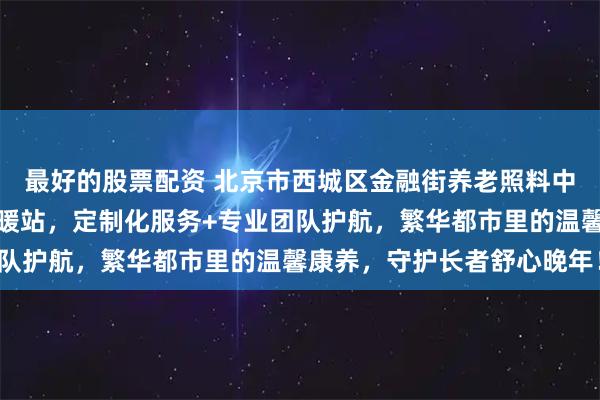 最好的股票配资 北京市西城区金融街养老照料中心：铜光胡同城芯康养暖站，定制化服务+专业团队护航，繁华都市里的温馨康养，守护长者舒心晚年！