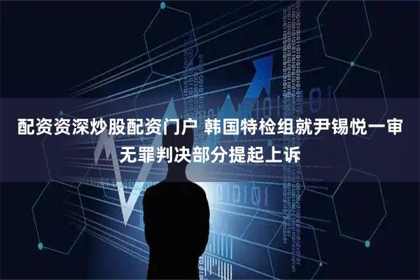 配资资深炒股配资门户 韩国特检组就尹锡悦一审无罪判决部分提起上诉