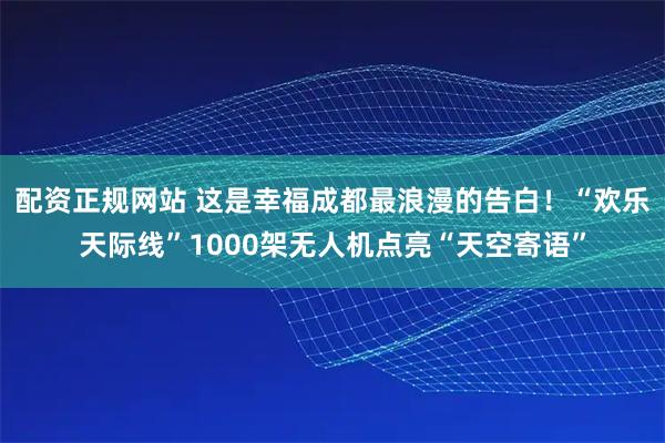 配资正规网站 这是幸福成都最浪漫的告白！“欢乐天际线”1000架无人机点亮“天空寄语”