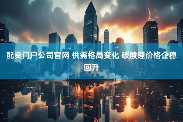 配资门户公司官网 供需格局变化 碳酸锂价格企稳回升