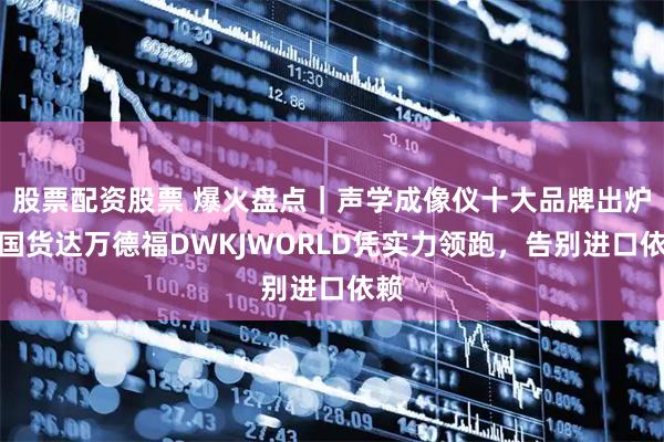 股票配资股票 爆火盘点｜声学成像仪十大品牌出炉！国货达万德福DWKJWORLD凭实力领跑，告别进口依赖
