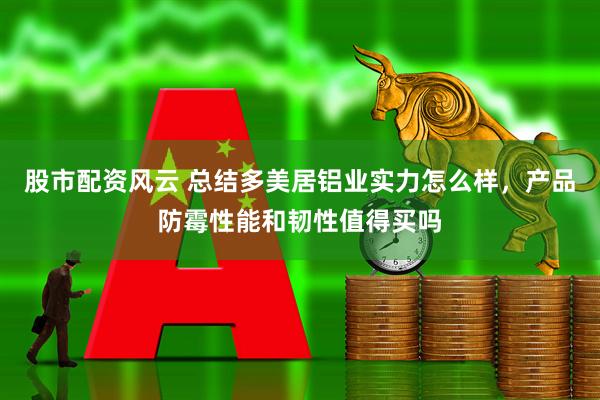 股市配资风云 总结多美居铝业实力怎么样，产品防霉性能和韧性值得买吗