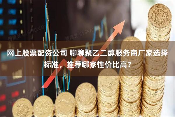 网上股票配资公司 聊聊聚乙二醇服务商厂家选择标准，推荐哪家性价比高？