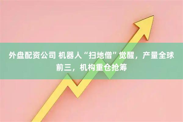外盘配资公司 机器人“扫地僧”觉醒，产量全球前三，机构重仓抢筹