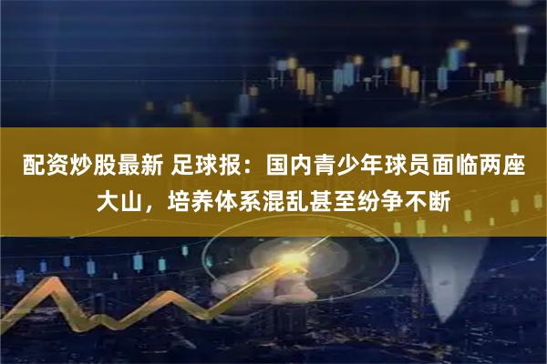 配资炒股最新 足球报：国内青少年球员面临两座大山，培养体系混乱甚至纷争不断