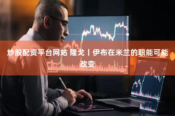 炒股配资平台网站 隆戈丨伊布在米兰的职能可能改变