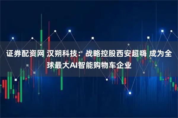 证券配资网 汉朔科技：战略控股西安超嗨 成为全球最大AI智能购物车企业