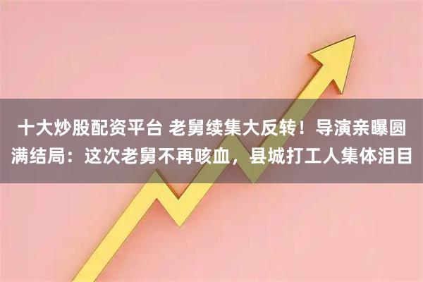 十大炒股配资平台 老舅续集大反转！导演亲曝圆满结局：这次老舅不再咳血，县城打工人集体泪目