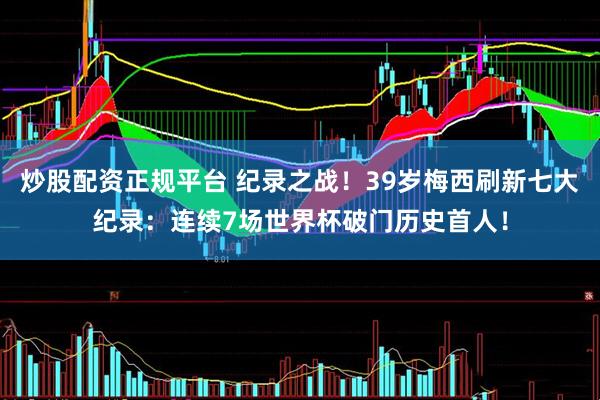 炒股配资正规平台 纪录之战！39岁梅西刷新七大纪录：连续7场世界杯破门历史首人！