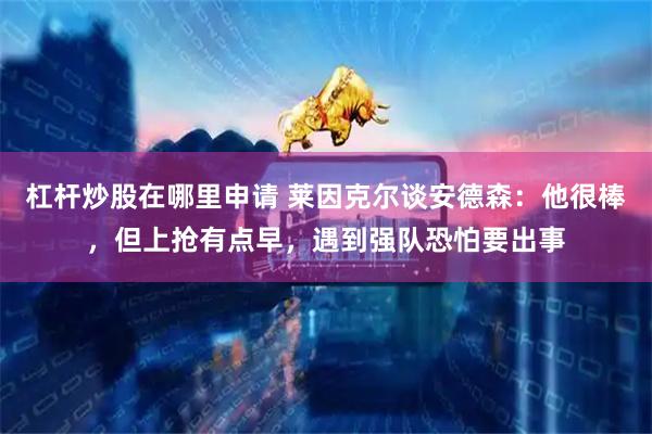 杠杆炒股在哪里申请 莱因克尔谈安德森：他很棒，但上抢有点早，遇到强队恐怕要出事