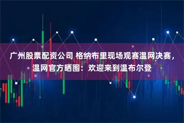 广州股票配资公司 格纳布里现场观赛温网决赛，温网官方晒图：欢迎来到温布尔登