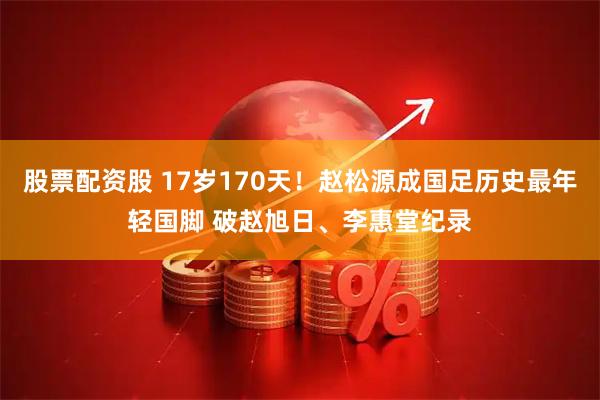 股票配资股 17岁170天！赵松源成国足历史最年轻国脚 破赵旭日、李惠堂纪录